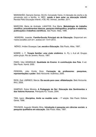40



MARANHÃO, Damaris Gomes; SILVA, Conceição Vieira. A interação da creche e da
pré-escola com a família. In: MEC. saúde e bem estar na educação infantil.
Revista Pátio Educação Infantil, nº26, RS: Artmed, Jan/Mar, 2011.


MARCONI, Maria de Andrade: LAKATOS, Eva Maria. Metodologia do trabalho
científico; procedimentos básicos, pesquisa bibliográfica, projetos e relatórios,
publicações e trabalhos científicos. São Paulo: Atlas, 1996.


 MOREIRA, Josecler. Família-Escola Principal elo de Educação. Disponível em:
<www.socialtec.com.br>, acesso em 13-01-2012.


NÉRICI, Imideo Giuseppe. Lar, escola e Educação. São Paulo, Atlas, 1997.


NOBRE, L. F. Terapia familiar: uma visão sistêmica. In. Py, L A.et all. Gruppo
sobre grupo. Rio de Janeiro. Rocco, 1987.


PARO, Vitor HENRIQUE. Qualidade do Ensino: A contribuição dos Pais. 6 ed.
São Paulo: Xamã. 2000.


PEREIRA, Júlio Emílio Diniz. Formação de professores:                pesquisas,
representações e poder. Belo Horizonte: Autêntica, 2000.


RIOS, Zoé; LIBÂNEO, Marcia. Da escola para casa: alfabetização. Belo Horizonte:
RHJ, 2009.


SAMPAIO, Dulce Moreira. A Pedagogia do Ser: Educação dos Sentimentos e
dos Valores Humanos. Petrópolis RJ: Vozes, 2004.


TIBA, Içami. Disciplina, limite na medida certa. - 1ª edição. São Paulo: Editora
Gente, 1996.


TRIVINOS, Augusto Nibaldo Silva. Introdução à pesquisa em ciências sociais: a
pesquisa qualitativa em educação. São Paulo: Atlas, 1987.
 