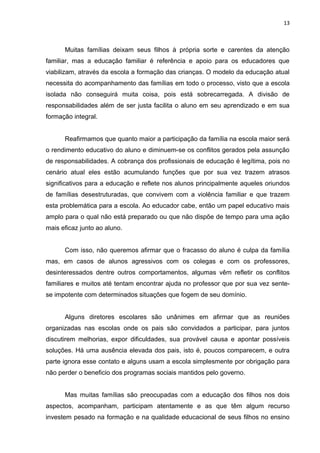 13



      Muitas famílias deixam seus filhos à própria sorte e carentes da atenção
familiar, mas a educação familiar é referência e apoio para os educadores que
viabilizam, através da escola a formação das crianças. O modelo da educação atual
necessita do acompanhamento das famílias em todo o processo, visto que a escola
isolada não conseguirá muita coisa, pois está sobrecarregada. A divisão de
responsabilidades além de ser justa facilita o aluno em seu aprendizado e em sua
formação integral.


      Reafirmamos que quanto maior a participação da família na escola maior será
o rendimento educativo do aluno e diminuem-se os conflitos gerados pela assunção
de responsabilidades. A cobrança dos profissionais de educação é legítima, pois no
cenário atual eles estão acumulando funções que por sua vez trazem atrasos
significativos para a educação e reflete nos alunos principalmente aqueles oriundos
de famílias desestruturadas, que convivem com a violência familiar e que trazem
esta problemática para a escola. Ao educador cabe, então um papel educativo mais
amplo para o qual não está preparado ou que não dispõe de tempo para uma ação
mais eficaz junto ao aluno.


      Com isso, não queremos afirmar que o fracasso do aluno é culpa da família
mas, em casos de alunos agressivos com os colegas e com os professores,
desinteressados dentre outros comportamentos, algumas vêm refletir os conflitos
familiares e muitos até tentam encontrar ajuda no professor que por sua vez sente-
se impotente com determinados situações que fogem de seu domínio.


      Alguns diretores escolares são unânimes em afirmar que as reuniões
organizadas nas escolas onde os pais são convidados a participar, para juntos
discutirem melhorias, expor dificuldades, sua provável causa e apontar possíveis
soluções. Há uma ausência elevada dos pais, isto é, poucos comparecem, e outra
parte ignora esse contato e alguns usam a escola simplesmente por obrigação para
não perder o beneficio dos programas sociais mantidos pelo governo.


      Mas muitas famílias são preocupadas com a educação dos filhos nos dois
aspectos, acompanham, participam atentamente e as que têm algum recurso
investem pesado na formação e na qualidade educacional de seus filhos no ensino
 