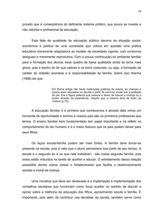14



privado que é conseqüência do deficiente sistema público, que pouco se investe e
não valoriza o profissional da educação.


       Esta falta de qualidade da educação pública decorre da situação social-
econômica e política de uma sociedade que coloca em questão uma prática
educativa meramente adaptadora ao modelo de sociedade vigente, com contornos
desiguais e meramente reprodutora. Com a pouca contribuição do ambiente familiar
para a formação dos alunos, esse quadro de baixa qualidade ainda se torna mais
grave, pois é dentro do lar que valores e os bons costumes, ou seja, a formação de
caráter do cidadão acontece e é responsabilidade da família. Sobre isso Aranha
(1996) diz que:


                     Em Roma antiga não havia instituições publicas de ensino, as crianças e
                     jovens eram educados no dia-dia a partir do convívio social sob a proteção
                     do pai. Era a figura paterna que possuía a dever de educar a criança ou o
                     jovem através da experiência, naquilo que a mesma teria de fazer ao
                     crescer (p 72).


       A educação familiar é a primeira que conhecemos e através dela vimos um
horizonte de oportunidade e sonhos e nossos pais são os primeiros professores que
temos. O ensino familiar bem fundamentado tem papel importante e irá refletir no
comportamento do ser humano e é o maior tesouro que os pais podem deixar para
seus filhos.


       Os laços escola-família podem ser mais fortes. A família deve tornar-se
presente na escola, pois é nela que o aluno permanece boa parte de seu tempo. A
escola é o segundo lar e os que nela trabalham , são nossa segunda família, pois
todos estão imbuídos na tarefa de acolher e educar. O estreitamento dessa relação
possibilita dentre outros coisas o fortalecimento que facilita o desenvolvimento
escolar e moral da criança.


       Uma iniciativa que deve ser destacada é a implantação e implementação dos
conselhos escolares que funcionam como força auxiliar no sentido de discutir e
opinar sobre a melhoria da educação dos filhos, aproximando escola e família. É
importante, pois além de contribuir nas decisões da escola, também serve como
 