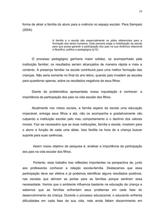 15



forma de atrair a família do aluno para a vivência no espaço escolar. Para Sampaio
(2004):


                       A família e a escola são essencialmente os pólos referenciais para a
                       formação dos seres humanos. Esta parceria exige a mobilização da escola
                       para que possa garantir a participação dos pais na sua dinâmica relacional
                       e filosófica, política e pedagógica (p12).


      O processo pedagógico ganharia maior solidez, se acompanhado pela
instituição familiar; os resultados seriam alcançados de maneira rápida e mais a
contento. A presença familiar na escola contribuirá para uma melhor formação das
crianças. Não seria somente no final do ano letivo, quando pais invadem as escolas
para questionar apenas, sobre os resultados negativos de seus filhos.


      Diante da problemática apresentada nossa inquietação é conhecer: a
importância da participação dos pais na vida escolar dos filhos.


      Atualmente nos meios sociais, a família espera da escola uma educação
impecável, entrega seus filhos a ela, não os acompanha e gradativamente vão
culpando a instituição escolar pelo mau comportamento e o declínio dos valores
morais. Faz–se necessário que as duas instituições, família e escola, mostrem para
o aluno a função de cada uma delas. Isso facilita na hora de a criança buscar
suporte para suas carências.


          Assim nosso objetivo de pesquisa é: analisar a importância da participação
dos pais na vida escolar dos filhos.


          Portanto, esse trabalho traz reflexões importantes na perspectiva de, junto
aos professores conhecer a relação escola-família. Destacamos que essa
participação deve ser efetiva e já podemos identificar alguns resultados positivos,
nas escolas que abriram as portas para as famílias porque sentiram essa
necessidade. Vemos que o ambiente influencia bastante na educação da criança e
sabemos que as famílias enfrentam seus problemas em cada fase do
desenvolvimento da criança. Durante o processo educacional, o educando enfrenta
dificuldades em cada fase da sua vida, nela ainda faltam discernimento em
 