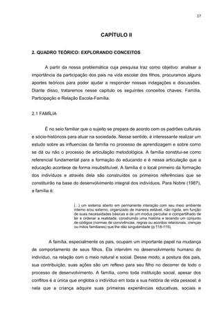 17



                                    CAPÍTULO II


2. QUADRO TEÓRICO: EXPLORANDO CONCEITOS


       A partir da nossa problemática cuja pesquisa traz como objetivo: analisar a
importância da participação dos pais na vida escolar dos filhos, procuramos alguns
aportes teóricos para poder ajudar a responder nossas indagações e discussões.
Diante disso, trataremos nesse capitulo os seguintes conceitos chaves: Família,
Participação e Relação Escola-Família.


2.1 FAMÍLIA


       É no seio familiar que o sujeito se prepara de acordo com os padrões culturais
e sócio-históricos para atuar na sociedade. Nesse sentido, é interessante realizar um
estudo sobre as influencias da família no processo de aprendizagem e sobre como
se dá ou não o processo de articulação metodológica. A família constitui-se como
referencial fundamental para a formação do educando e é nessa articulação que a
educação acontece de forma insubstituível. A família é o local primeiro da formação
dos indivíduos e através dela são construídos os primeiros referênciais que se
constituirão na base do desenvolvimento integral dos indivíduos. Para Nobre (1987),
a família é:


                     (...) um sistema aberto em permanente interação com seu meio ambiente
                     interno e/ou externo, organizado de maneira estável, não rígida, em função
                     de suas necessidades básicas e de um modus perculiar e compartilhado de
                     ler e ordenar a realidade, construindo uma história e tecendo um conjunto
                     de códigos (normas de convivências, regras ou acordos relacionais, crenças
                     ou mitos familiares) que lhe dão singularidade (p.118-119).



         A família, especialmente os pais, ocupam um importante papel na mudança
de comportamento de seus filhos. Ela intervém no desenvolvimento humano do
indivíduo, na relação com o meio natural e social. Desse modo, a postura dos pais,
sua contribuição, suas ações são um reflexo para seu filho no decorrer de todo o
processo de desenvolvimento. A família, como toda instituição social, apesar dos
conflitos é a única que engloba o indivíduo em toda a sua história de vida pessoal; é
nela que a criança adquire suas primeiras experiências educativas, sociais e
 