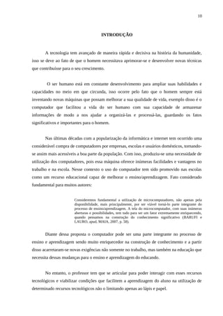 10



                                        INTRODUÇÃO



       A tecnologia tem avançado de maneira rápida e decisiva na história da humanidade,
isso se deve ao fato de que o homem necessitava aprimorar-se e desenvolver novas técnicas
que contribuísse para o seu crescimento.


        O ser humano está em constante desenvolvimento para ampliar suas habilidades e
capacidades no meio em que circunda, isso ocorre pelo fato que o homem sempre está
inventando novas máquinas que possam melhorar a sua qualidade de vida, exemplo disso é o
computador que facilitou a vida do ser humano com sua capacidade de armazenar
informações de modo a nos ajudar a organizá-las e processá-las, guardando os fatos
significativos e importantes para o homem.


       Nas últimas décadas com a popularização da informática e internet tem ocorrido uma
considerável compra de computadores por empresas, escolas e usuários domésticos, tornando-
se assim mais acessíveis a boa parte da população. Com isso, produziu-se uma necessidade de
utilização dos computadores, pois essa máquina oferece inúmeras facilidades e vantagens no
trabalho e na escola. Nesse contexto o uso do computador tem sido promovido nas escolas
como um recurso educacional capaz de melhorar o ensino/aprendizagem. Fato considerado
fundamental para muitos autores:


                       Consideremos fundamental a utilização de microcomputadores, não apenas pela
                       disponibilidade, mais principalmente, por ser viável torná-lo parte integrante do
                       processo de ensino/aprendizagem. A tela do microcomputador, com suas inúmeras
                       aberturas e possibilidades, tem tudo para ser um fator extremamente enriquecendo,
                       quando pensamos na construção do conhecimento significativo (BARUFI e
                       LAURO, apud, MAIA, 2007, p. 58).


       Diante dessa proposta o computador pode ser uma parte integrante no processo de
ensino e aprendizagem sendo muito enriquecedor na construção de conhecimento e a partir
disso acarretaram-se novas exigências não somente no trabalho, mas também na educação que
necessita dessas mudanças para o ensino e aprendizagem do educando.


       No entanto, o professor tem que se articular para poder interagir com esses recursos
tecnológicos e viabilizar condições que facilitem a aprendizagem do aluno na utilização de
determinado recursos tecnológicos não o limitando apenas ao lápis e papel.
 