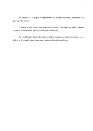 13




       No capítulo V, as etapas do experimento são descritas detalhada, mostrando cada
passo que foi tomado.


       A análise gráfica se encontra no capítulo seguinte, é composta de dados coletados
através dos questionários aplicados aos alunos e professores.


       As considerações finais são feitas no último capítulo, no qual descrevemos se os
objetivos da pesquisa foram alcançados e quais resultados foram obtidos.
 