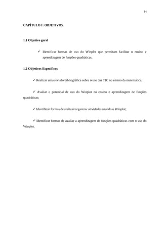 14



CAPÍTULO I: OBJETIVOS



1.1 Objetivo geral


            Identificar formas de uso do Winplot que permitam facilitar o ensino e
               aprendizagem de funções quadráticas.


1.2 Objetivos Específicos


        Realizar uma revisão bibliográfica sobre o uso das TIC no ensino da matemática;


        Avaliar o potencial de uso do Winplot no ensino e aprendizagem de funções
quadráticas;


        Identificar formas de realizar/organizar atividades usando o Winplot;


        Identificar formas de avaliar a aprendizagem de funções quadráticas com o uso do
Winplot.
 