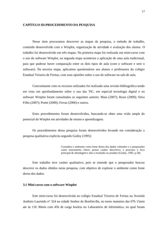 17



CAPÍTULO III:PROCEDIMENTO DA PESQUISA




       Nesse item procuramos descrever as etapas da pesquisa, o método de trabalho,
conteúdo desenvolvido com o Winplot, organização de atividade e avaliação dos alunos. O
trabalho foi desenvolvido em três etapas: Na primeira etapa foi realizada um mini-curso com
o uso do software Winplot, na segunda etapa aconteceu a aplicação de uma aula tradicional,
para que pudesse haver comparação entre os dois tipos de aula (com o software e sem o
software). Na terceira etapa, aplicamos questionários aos alunos e professores do colégio
Estadual Teixeira de Freitas, com suas opiniões sobre o uso do software na sala de aula.


       Concomitante com os recursos utilizados foi realizado uma revisão bibliográfica tendo
em vista um aprofundamento sobre o uso das TIC, em especial tecnologia digital e no
software Winplot foram consultados os seguintes autores: Maia (2007); Rossi (2009); Silva
Filho (2007); Ponte (2000); Ferraz (2006) e outros.


       Estes procedimentos foram desenvolvidos, buscando-se obter uma visão ampla do
potencial do Winplot em atividades de ensino e aprendizagem.


       Os procedimentos dessa pesquisa foram desenvolvidos levando em consideração a
pesquisa qualitativa explicita segundo Godoy (1995):


                             Considera o ambiente como fonte direta dos dados coletados e o pesquisador
                             como instrumento chave; possui caráter descritivo; o processo o foco
                             principal de abordagem e não o resultado ou produto (Godoy, 1995, p.58).


       Este trabalho teve caráter qualitativo, pois se entende que o pesquisador buscou
descreve os dados obtidos nesta pesquisa, com objetivo de explorar o ambiente como fonte
direta dos dados.


3.1 Mini-curso com o software Winplot


       Este mini-curso foi desenvolvida no colégio Estadual Teixeira de Freitas na Avenida
Antônio Laurindo n° 324 na cidade Senhor do Bonfim-Ba, no turno matutino das 07h 15min
ate às 11h 30min com 45h de carga horária no Laboratório de Informática, no qual foram
 