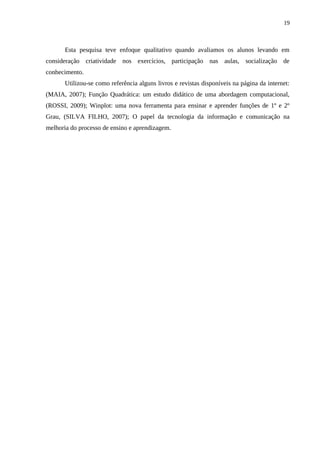 19



      Esta pesquisa teve enfoque qualitativo quando avaliamos os alunos levando em
consideração criatividade nos exercícios, participação nas aulas, socialização de
conhecimento.
      Utilizou-se como referência alguns livros e revistas disponíveis na página da internet:
(MAIA, 2007); Função Quadrática: um estudo didático de uma abordagem computacional,
(ROSSI, 2009); Winplot: uma nova ferramenta para ensinar e aprender funções de 1º e 2º
Grau, (SILVA FILHO, 2007); O papel da tecnologia da informação e comunicação na
melhoria do processo de ensino e aprendizagem.
 