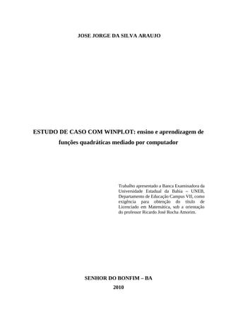 2



             JOSE JORGE DA SILVA ARAUJO




ESTUDO DE CASO COM WINPLOT: ensino e aprendizagem de
       funções quadráticas mediado por computador




                            Trabalho apresentado a Banca Examinadora da
                            Universidade Estadual da Bahia – UNEB,
                            Departamento de Educação Campus VII, como
                            exigência para obtenção do título de
                            Licenciado em Matemática, sob a orientação
                            do professor Ricardo José Rocha Amorim.




                SENHOR DO BONFIM – BA
                          2010
 