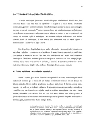 20



CAPÍTULO IV: FUNDAMENTAÇÃO TÉORICA


       As novas tecnologias passaram a assumir um papel importante no mundo atual, cujo
indivíduo busca cada vez mais se aprimorar e adaptar-se a essas novas ferramentas
tecnológicas, porém o ensino tradicional é insuficiente para atender as novas transformações
que vem ocorrendo no mundo. Vivemos em uma época que exigi mais desses profissionais e
que terão que se adaptar as tecnologias e estarem adeptos as mudanças que vem ocorrendo no
mundo de maneira rápida e estratégica. As empresas exigem profissionais que tenham
domínio sobre as tecnologias, e não apenas para indivíduos que se detém apenas à
memorização e a utilização de lápis e papel.


       Em plena época da globalização, na qual a informação e a comunicação interagem na
sociedade capitalista e consumista, tem havido um desenvolvimento tecnológico considerável
que conduz a sociedade ao uso cada vez mais intenso das TIC. Com essas tendências
tecnológicas fornecendo inúmeras possibilidades para o individuo não só a navegação pela
internet, mas a venda ou a compra de produtos, a pesquisa de trabalhos acadêmicos e muito
mais oferecidos numa simples folha on-line à disposição de um usuário ou mais.


4.1 Ensino tradicional e as tendências tecnológicas


       Nesse Trabalho, para efeito de melhor compreensão do texto, entende-se por ensino
tradicional, o ensino que se baseia em um modelo normalmente aplicado em sala de aula nas
últimas décadas. Nesse modelo geralmente os alunos participam de forma passiva, como
ouvintes e o professor se dedica à realização de atividades como, por exemplo, exposição de
conteúdos com uso de quadro e rotulador ou giz e auxilio a resolução de exercícios. Nesse
sentido, entende-se que o ensino deve ser bem mais vasto do que uma aula expositiva, o
professor deve buscar novas alternativas metodológicas que ajudem o despertar do discente na
aprendizagem, que motivem e chame atenção destes.


                       A narração, de que o educador é o sujeito, conduz os educandos à memorização
                       mecânica do conteúdo narrado. Mais ainda, a narração os transforma em “vasilhas”,
                       em recipientes a serem “enchidos” pelo educador. Quanto mais vá “enchendo” os
                       recipientes com seus “depósitos”, tanto melhores educandos serão. Desta maneira, a
                       educação se torna um ato de depositar, em que os educandos são os depositários e o
                       educador o depositante (FREIRE, apud, FERRAZ, 2006, p. 13).
 