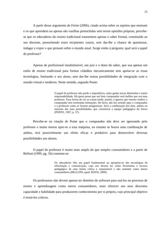 21



        A partir desse argumento de Freire (2006), citado acima sobre os sujeitos que ensinam
e os que aprendem ou apenas são vasilhas preenchidas sem terem opiniões próprias, percebe-
se que os educadores do ensino tradicional transmitem apenas o saber formal, constituído ao
seu discente, preenchendo esses recipientes vazios, sem dar-lhe a chance de questionar,
indagar e expor o que pensam sobre o mundo atual. Surge então à pergunta: qual será o papel
do professor?


        Apenas de profissional insubstituível, um juíz e o dono do saber, que usa apenas um
estilo de ensino tradicional para formar cidadãos mecanicamente sem apoiar-se as essas
tecnologias, limitando o seu aluno, sem dar-lhe outras possibilidades de integração com o
mundo virtual e moderno. Neste sentido, segundo Ponte:


                        O papel do professor não perde a importância, antes ganha novas dimensões e maior
                        responsabilidade. Há quem pense que um bom computador será melhor que um mau
                        professor. Essa forma de ver as coisas tende, porém, a ignorar que mesmo melhor o
                        computador tem tremendas limitações. De facto, não faz sentido opor o computador
                        e o professor como se fossem antagonistas. Será a combinação dos dois, ambos no
                        máximo das suas possibilidades, que constituirá a equipe pedagógica do futuro
                        (PONTE, 1997, p. 57).


        Percebe-se na citação de Ponte que o computador não deve ser ignorando pelo
professor e muito menos opor-se a essa máquina, no entanto se houve uma combinação de
ambos, terá possivelmente um efeito eficaz e produtivo para desenvolver diversas
possibilidades aos alunos.


       O papel do professor é muito mais amplo do que simples consumidores e a partir de
Belloni (1999, pg. 56) comenta-se:

                        Os educadores têm um papel fundamental ao apropriar-se das tecnologias da
                        informação e comunicação, cujo uso deverá ser como ferramenta e recurso
                        pedagógico de uma forma crítica e responsável e não somente como meros
                        consumidores (BELLONI, apud. ROSSI, 2009).


        Os professores não devem apenas ter domínio do software para usá-los no processo de
ensino e aprendizagem como meros consumidores, mais oferecer aos seus discentes
capacidade e habilidade para produzirem conhecimento por si próprio, cujo principal objetivo
é torná-los críticos.
 