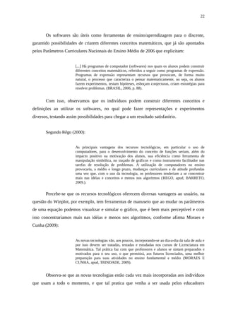 22



       Os softwares são úteis como ferramentas de ensino/aprendizagem para o discente,
garantido possibilidades de criarem diferentes conceitos matemáticos, que já são apontados
pelos Parâmetros Curriculares Nacionais do Ensino Médio de 2006 que explicitam:


                       [...] Há programas de computador (softwares) nos quais os alunos podem construir
                       diferentes conceitos matemáticos, referidos a seguir como programas de expressão.
                       Programas de expressão representam recursos que provocam, de forma muito
                       natural, o processo que caracteriza o pensar matematicamente, ou seja, os alunos
                       fazem experimentos, testam hipóteses, esboçam conjecturas, criam estratégias para
                       resolver problemas. (BRASIL, 2006, p. 88).


       Com isso, observamos que os indivíduos podem construir diferentes conceitos e
definições ao utilizar os softwares, no qual pode fazer representações e experimentos
diversos, testando assim possibilidades para chegar a um resultado satisfatório.


       Segundo Rêgo (2000):


                       As principais vantagens dos recursos tecnológicos, em particular o uso de
                       computadores, para o desenvolvimento do conceito de funções seriam, além do
                       impacto positivo na motivação dos alunos, sua eficiência como ferramenta de
                       manipulação simbólica, no traçado de gráficos e como instrumento facilitador nas
                       tarefas de resolução de problemas. A utilização de computadores no ensino
                       provocaria, a médio e longo prazo, mudanças curriculares e de atitude profundas
                       uma vez que, com o uso da tecnologia, os professores tenderiam a se concentrar
                       mais nas idéias e conceitos e menos nos algoritmos (REGO, apud, BARRETO,
                       2009.).


       Percebe-se que os recursos tecnológicos oferecem diversas vantagens ao usuário, na
questão do Winplot, por exemplo, tem ferramentas de manuseio que ao mudar os parâmetros
de uma equação podemos visualizar e simular o gráfico, que é bem mais perceptível e com
isso concentraríamos mais nas idéias e menos nos algoritmos, conforme afirma Moraes e
Cunha (2009):


                       As novas tecnologias vão, aos poucos, incorporando-se ao dia-a-dia da sala de aula e
                       por isso devem ser tratadas, testadas e estudadas nos cursos de Licenciatura em
                       Matemática. Tal prática faz com que professores e alunos se sintam preparados e
                       motivados para o seu uso, o que permitirá, aos futuros licenciados, uma melhor
                       preparação para suas atividades no ensino fundamental e médio (MORAES E
                       CUNHA, apud, TRINDADE, 2009).


       Observa-se que as novas tecnologias estão cada vez mais incorporadas aos indivíduos
que usam a todo o momento, e que tal pratica que venha a ser usada pelos educadores
 