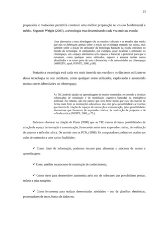 23



preparados e motivados permitirá construir uma melhor preparação no ensino fundamental e
médio. Segundo Wright (2000), a tecnologia esta disseminando cada vez mais na escola:


                             Uma alternativa a esta abordagem são os estudos culturais e os estudos dos media
                             que não se debruçam apenas sobre a noção da tecnologia entrando na escola, mas
                             também sobre a noção do utilizador da tecnologia baseado na escola entrando no
                             mundo da tecnologia. O computador, por exemplo, pode localizar o utilizador no
                             ciberespaço, um «espaço alternativo sem espaço» e fornecer o potencial para que o
                             estudante, como qualquer outro utilizador, explore e assuma muitas outras
                             identidades e se torne parte de uma cibersociety e de comunidades no ciberespaço
                             (WRIGTH, apud, PONTE, 2000, p.88).


        Portanto a tecnologia está cada vez mais inserida nas escolas e os discentes utilizam-se
dessa tecnologia no seu cotidiano, como qualquer outro utilizador, explorando e assumindo
muitas outras identidades no ciberespaço.


                             As TIC poderão ajudar na aprendizagem de muitos conteúdos, recorrendo a técnicas
                             sofisticadas de simulação e de modelação cognitiva baseadas na inteligência
                             artificial. No entanto, não me parece que será desse modo que elas vão marcar de
                             forma mais forte as instituições educativas, mas sim pelas possibilidades acrescidas
                             que trazem de criação de espaços de interacção e comunicação, pelas possibilidades
                             alternativas que fornecem de expressão criativa, de realização de projectos e de
                             reflexão crítica (PONTE, 2000, p.75.).


        Podemos observar na citação de Ponte (2000) que as TIC trazem diversas possibilidades de
criação de espaço de interação e comunicação, fornecendo assim uma expressão criativa, de realização
de projetos e reflexão crítica. De acordo com os PCN, (1998): Os computadores podem ser usados nas
aulas de matemática com varias finalidades:


         Como fonte de informação, poderoso recurso para alimentar o processo de ensino e
aprendizagem;


         Como auxiliar no processo de construção de conhecimento;


         Como meio para desenvolver autonomia pelo uso de softwares que possibilitem pensar,
refletir e criar soluções;


         Como ferramenta para realizar determinadas atividades – uso de planilhas eletrônicas,
processadores de texto, banco de dados etc.
 
