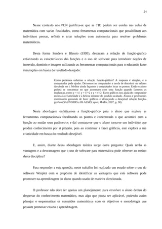24



       Nesse contexto nos PCN justifica-se que as TIC podem ser usadas nas aulas de
matemática com varias finalidades, como ferramentas computacionais que possibilitam aos
indivíduos pensar, refletir e criar soluções com autonomia para resolver problemas
matemáticos.


       Desta forma Sunders e Blassio (1995), destacam a relação de função-grafico
enfatizando as características das funções e o uso de software para introduzir noções de
intervalo, domínio e imagem utilizando as ferramentas computacionais para o educando fazer
simulações em busca do resultado desejado:


                       Como podemos enfatizar a relação função-gráfico? A resposta é simples, e o
                       computador pode ajudar. Deixemos ao computador a tarefa de descobrir os valores
                       da tabela em t. Melhor ainda façamos o computador locar os pontos. Então o aluno
                       poderá se concentrar no que aconteceu com uma função quando fazemos as
                       mudanças, como y = x², y = x²+2 e y = x²-2. Fazer gráficos nos ajuda do computador
                       enfatiza a criatividade e a beleza inerente do produto acabado. Alunos e professores
                       continuarão gostando de fazer gráficos e alcançando a desejável relação função-
                       gráfico (SAUNDERS e BLASSIO, apud, MAIA, 2007, p, 58).


       Nesta abordagem enfatizamos a função-gráfico para o aluno que explora as
ferramentas computacionais focalizando os pontos e concentrado o que acontece com a
função ao mudar seus parâmetros e daí constata-se que o aluno torna-se um individuo que
produz conhecimento por si próprio, pois ao continuar a fazer gráficos, este explora a sua
criatividade em busca do resultado desejável.


       E, assim, diante dessa abordagem teórica surge outra pergunta: Quais serão as
vantagens e a desvantagens que o uso de software para matemática pode oferecer ao ensino
desta disciplina?


       Para responder a esta questão, neste trabalho foi realizado um estudo sobre o uso do
software Winplot com o propósito de identificar as vantagens que este software pode
promover na aprendizagem do aluno quando usado de maneira direcionada.


       O professor não deve ter apenas um planejamento para envolver o aluno dentro do
despertar do conhecimento matemático, mas algo que possa ser aplicável, podendo assim
planejar e esquematizar os conteúdos matemáticos com os objetivos e metodologia que
possam promover ensino e aprendizagem.
 