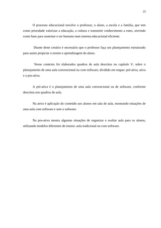 25



       O processo educacional envolve o professor, o aluno, a escola e a família, que tem
como prioridade valorizar a educação, a cultura e transmitir conhecimento a estes, servindo
como base para sustentar o ser humano num sistema educacional eficiente.


        Diante deste cenário é necessário que o professor faça um planejamento estruturado
para assim propiciar o ensino e aprendizagem do aluno.


         Nesse contexto foi elaborados quadros de aula descritos no capítulo V, sobre o
planejamento de uma aula convencional ou com software, dividido em etapas: pré-ativa, ativa
e a pos-ativa.


       A pré-ativa é o planejamento de uma aula convencional ou de software, conforme
descritos nos quadros de aula.


       Na ativa é aplicação do conteúdo aos alunos em sala de aula, mostrando situações de
uma aula com software e sem o software.


       Na pos-ativa mostra algumas situações de organizar e avaliar aula para os alunos,
utilizando modelos diferentes de ensino: aula tradicional ou com software.
 