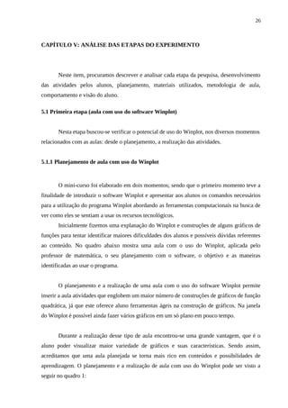 26



CAPÍTULO V: ANÁLISE DAS ETAPAS DO EXPERIMENTO




       Neste item, procuramos descrever e analisar cada etapa da pesquisa, desenvolvimento
das atividades pelos alunos, planejamento, materiais utilizados, metodologia de aula,
comportamento e visão do aluno.

5.1 Primeira etapa (aula com uso do software Winplot)


       Nesta etapa buscou-se verificar o potencial de uso do Winplot, nos diversos momentos
relacionados com as aulas: desde o planejamento, a realização das atividades.


5.1.1 Planejamento de aula com uso do Winplot



       O mini-curso foi elaborado em dois momentos; sendo que o primeiro momento teve a
finalidade de introduzir o software Winplot e apresentar aos alunos os comandos necessários
para a utilização do programa Winplot abordando as ferramentas computacionais na busca de
ver como eles se sentiam a usar os recursos tecnológicos.
       Inicialmente fizemos uma explanação do Winplot e construções de alguns gráficos de
funções para tentar identificar maiores dificuldades dos alunos e possíveis dúvidas referentes
ao conteúdo. No quadro abaixo mostra uma aula com o uso do Winplot, aplicada pelo
professor de matemática, o seu planejamento com o software, o objetivo e as maneiras
identificadas ao usar o programa.


       O planejamento e a realização de uma aula com o uso do software Winplot permite
inserir a aula atividades que englobem um maior número de construções de gráficos de função
quadrática, já que este oferece aluno ferramentas ágeis na construção de gráficos. Na janela
do Winplot é possível ainda fazer vários gráficos em um só plano em pouco tempo.


       Durante a realização desse tipo de aula encontrou-se uma grande vantagem, que é o
aluno poder visualizar maior variedade de gráficos e suas características. Sendo assim,
acreditamos que uma aula planejada se torna mais rico em conteúdos e possibilidades de
aprendizagem. O planejamento e a realização de aula com uso do Winplot pode ser visto a
seguir no quadro 1:
 