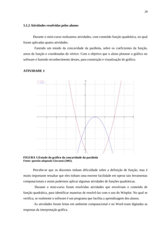 28



5.1.2 Atividades resolvidas pelos alunos


       Durante o mini-curso realizamos atividades, com conteúdo função quadrática, no qual
foram aplicadas quatro atividades.
         Fazendo um estudo da concavidade da parábola, sobre os coeficientes da função,
zeros da função e coordenadas do vértice. Com o objetivo que o aluno plotasse o gráfico no
software e fazendo reconhecimento desses, para construção e visualização do gráfico.


ATIVIDADE 1

           y = x^2-2x-3                              y
           y = -x^2+2x-1
                                                 3




                                                 2




                                                 1




                                                                                  x

                           −4   −3   −2    −1            1   2      3      4          5




                                                −1




                                                −2




                                                −3




FIGURA 1:Estudo do gráfico da concavidade da parábola
Fonte: questão adaptada Giovanni (2002).


       Percebe-se que os discentes tinham dificuldade sobre a definição de função, mas é
muito importante ressaltar que eles tinham uma enorme facilidade em operar tais ferramentas
computacionais e assim pudermos aplicar algumas atividades de funções quadráticas.
         Durante o mini-curso foram resolvidas atividades que envolviam o conteúdo de
função quadrática, para identificar maneiras de resolvê-las com o uso do Winplot. No qual se
verifica, se realmente o software é um programa que facilita a aprendizagem dos alunos.
        As atividades foram feitas em ambiente computacional e no Word eram digitadas as
respostas da interpretação gráfica.
 