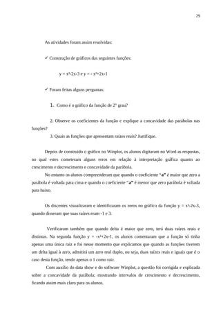 29




       As atividades foram assim resolvidas:


        Construção de gráficos das seguintes funções:


                y = x²-2x-3 e y = - x²+2x-1


        Foram feitas alguns perguntas:


           1. Como é o gráfico da função de 2° grau?


           2. Observe os coeficientes da função e explique a concavidade das parábolas nas
funções?
           3. Quais as funções que apresentam raízes reais? Justifique.


       Depois de construído o gráfico no Winplot, os alunos digitaram no Word as respostas,
no qual estes cometeram alguns erros em relação à interpretação gráfica quanto ao
crescimento e decrescimento e concavidade da parábola.
       No entanto os alunos compreenderam que quando o coeficiente “a” é maior que zero a
parábola é voltada para cima e quando o coeficiente “a” é menor que zero parábola é voltada
para baixo.


       Os discentes visualizaram e identificaram os zeros no gráfico da função y = x²-2x-3,
quando disseram que suas raízes eram -1 e 3.


        Verificaram também que quando delta é maior que zero, terá duas raízes reais e
distintas. Na segunda função y = -x²+2x-1, os alunos comentaram que a função só tinha
apenas uma única raiz e foi nesse momento que explicamos que quando as funções tiverem
um delta igual à zero, admitirá um zero real duplo, ou seja, duas raízes reais e iguais que é o
caso desta função, tendo apenas o 1 como raiz.
        Com auxílio do data show e do software Winplot, a questão foi corrigida e explicada
sobre a concavidade da parábola; mostrando intervalos de crescimento e decrescimento,
ficando assim mais claro para os alunos.
 