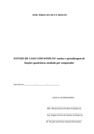 3



                    JOSE JORGE DA SILVA ARAUJO




ESTUDO DE CASO COM WINPLOT: ensino e aprendizagem de
           funções quadráticas mediado por computador




Aprovada em ____________/____________/____________




                                           BANCA EXAMINADORA:



                                    ____________________________________
                                    MSc. Miriam Ferreira de Brito Avaliador (a)

                                    _____________________________________
                                    Esp. Wagner Ferreira de Santana Avaliador (a)

                                   ______________________________________
                                   Dr. Ricardo José Rocha Amorim (Orientador)
 