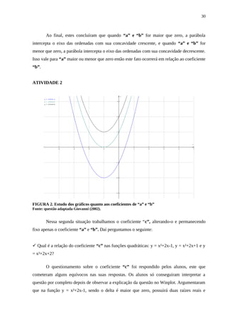 30



        Ao final, estes concluíram que quando “a” e “b” for maior que zero, a parábola
intercepta o eixo das ordenadas com sua concavidade crescente, e quando “a” e “b” for
menor que zero, a parábola intercepta o eixo das ordenadas com sua concavidade decrescente.
Isso vale para “a” maior ou menor que zero então este fato ocorrerá em relação ao coeficiente
“b”.


ATIVIDADE 2

                                                     y
       y = x^2+2x-1
       y = x^2+2x+1                              3
       y = x^2+2x+2




                                                 2




                                                 1




                                                                                      x

                      −4   −3   −2         −1            1    2       3       4           5




                                                −1




                                                −2




                                                −3




FIGURA 2. Estudo dos gráficos quanto aos coeficientes de “a” e “b”
Fonte: questão adaptada Giovanni (2002).


        Nessa segunda situação trabalhamos o coeficiente “c”, alterando-o e permanecendo
fixo apenas o coeficiente “a” e “b”. Daí perguntamos o seguinte:


 Qual é a relação do coeficiente “c” nas funções quadráticas: y = x²+2x-1, y = x²+2x+1 e y
= x²+2x+2?

        O questionamento sobre o coeficiente “c” foi respondido pelos alunos, este que
cometeram alguns equívocos nas suas respostas. Os alunos só conseguiram interpretar a
questão por completo depois de observar a explicação da questão no Winplot. Argumentaram
que na função y = x²+2x-1, sendo o delta é maior que zero, possuirá duas raízes reais e
 