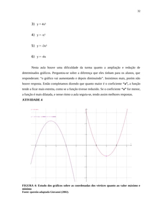 32



       3) y = 4x²


       4) y = -x²


       5) y = -3x²


       6) y = -4x


       Nesta aula houve uma dificuldade da turma quanto a ampliação e redução de
determinados gráficos. Perguntou-se sobre a diferença que eles tinham para os alunos, que
responderam: “o gráfico vai aumentando e depois diminuindo”. Insistimos mais, porém não
houve resposta. Então completamos dizendo que quanto maior é o coeficiente “a”, a função
tende a ficar mais estreita, como se a função tivesse reduzido. Se o coeficiente “a” for menor,
a função é mais dilatada, e nesse ritmo a aula seguiu-se, tendo assim melhores respostas.
ATIVIDADE 4

       y = x^2-4x+3                                                 y


                                                                3


       y = -x^2-7x-10; -5.500000 <= x <= 4.500000




                                                                2




                                                                1




                                                                                        x

              −5               −4               −3   −2   −1            1   2   3   4




                                                               −1




                                                               −2




                                                               −3




FIGURA 4: Estudo dos gráficos sobre as coordenadas dos vértices quanto ao valor máximo e
mínimo
Fonte: questão adaptada Giovanni (2002).
 