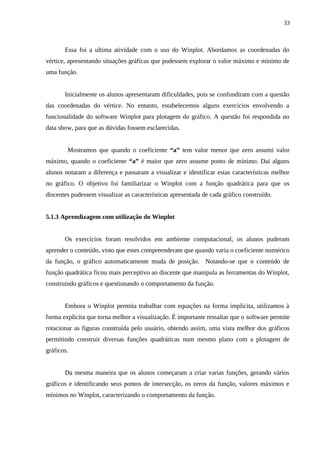 33



       Essa foi a ultima atividade com o uso do Winplot. Abordamos as coordenadas do
vértice, apresentando situações gráficas que pudessem explorar o valor máximo e mínimo de
uma função.


       Inicialmente os alunos apresentaram dificuldades, pois se confundiram com a questão
das coordenadas do vértice. No entanto, estabelecemos alguns exercícios envolvendo a
funcionalidade do software Winplot para plotagem do gráfico. A questão foi respondida no
data show, para que as dúvidas fossem esclarecidas.


        Mostramos que quando o coeficiente “a” tem valor menor que zero assumi valor
máximo, quando o coeficiente “a” é maior que zero assume ponto de mínimo. Dai alguns
alunos notaram a diferença e passaram a visualizar e identificar estas características melhor
no gráfico. O objetivo foi familiarizar o Winplot com a função quadrática para que os
discentes pudessem visualizar as características apresentada de cada gráfico construído.


5.1.3 Aprendizagem com utilização do Winplot


       Os exercícios foram resolvidos em ambiente computacional, os alunos puderam
aprender o conteúdo, visto que estes compreenderam que quando varia o coeficiente numérico
da função, o gráfico automaticamente muda de posição. Notando-se que o conteúdo de
função quadrática ficou mais perceptivo ao discente que manipula as ferramentas do Winplot,
construindo gráficos e questionando o comportamento da função.


       Embora o Winplot permita trabalhar com equações na forma implícita, utilizamos à
forma explícita que torna melhor a visualização. É importante ressaltar que o software permite
rotacionar as figuras construída pelo usuário, obtendo assim, uma vista melhor dos gráficos
permitindo construir diversas funções quadráticas num mesmo plano com a plotagem de
gráficos.


       Da mesma maneira que os alunos começaram a criar varias funções, gerando vários
gráficos e identificando seus pontos de intersecção, os zeros da função, valores máximos e
mínimos no Winplot, caracterizando o comportamento da função.
 