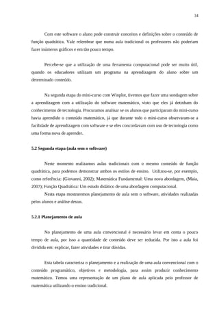 34



       Com este software o aluno pode construir conceitos e definições sobre o conteúdo de
função quadrática. Vale relembrar que numa aula tradicional os professores não poderiam
fazer inúmeros gráficos e em tão pouco tempo.


       Percebe-se que a utilização de uma ferramenta computacional pode ser muito útil,
quando os educadores utilizam um programa na aprendizagem do aluno sobre um
determinado conteúdo.


       Na segunda etapa do mini-curso com Winplot, tivemos que fazer uma sondagem sobre
a aprendizagem com a utilização do software matemático, visto que eles já detinham do
conhecimento de tecnologia. Procuramos analisar se os alunos que participaram do mini-curso
havia aprendido o conteúdo matemático, já que durante todo o mini-curso observaram-se a
facilidade de aprendizagem com software e se eles concordavam com uso de tecnologia como
uma forma nova de aprender.


5.2 Segunda etapa (aula sem o software)


       Neste momento realizamos aulas tradicionais com o mesmo conteúdo de função
quadrática, para podemos demonstrar ambos os estilos de ensino. Utilizou-se, por exemplo,
como referência: (Giovanni, 2002); Matemática Fundamental: Uma nova abordagem, (Maia,
2007); Função Quadrática: Um estudo didático de uma abordagem computacional.
       Nesta etapa mostraremos planejamento de aula sem o software, atividades realizadas
pelos alunos e análise destas.


5.2.1 Planejamento de aula


       No planejamento de uma aula convencional é necessário levar em conta o pouco
tempo de aula, por isso a quantidade de conteúdo deve ser reduzida. Por isto a aula foi
dividida em: explicar, fazer atividades e tirar dúvidas.


       Esta tabela caracteriza o planejamento e a realização de uma aula convencional com o
conteúdo programático, objetivos e metodologia, para assim produzir conhecimento
matemático. Temos uma representação de um plano de aula aplicada pelo professor de
matemática utilizando o ensino tradicional.
 