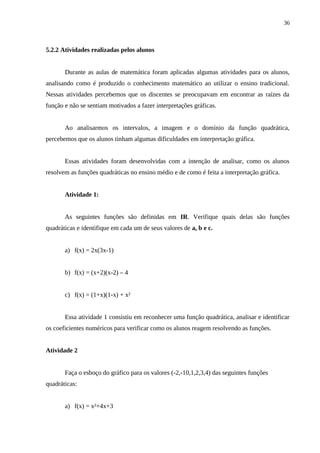 36



5.2.2 Atividades realizadas pelos alunos


       Durante as aulas de matemática foram aplicadas algumas atividades para os alunos,
analisando como é produzido o conhecimento matemático ao utilizar o ensino tradicional.
Nessas atividades percebemos que os discentes se preocupavam em encontrar as raízes da
função e não se sentiam motivados a fazer interpretações gráficas.


       Ao analisarmos os intervalos, a imagem e o domínio da função quadrática,
percebemos que os alunos tinham algumas dificuldades em interpretação gráfica.


       Essas atividades foram desenvolvidas com a intenção de analisar, como os alunos
resolvem as funções quadráticas no ensino médio e de como é feita a interpretação gráfica.


       Atividade 1:


       As seguintes funções são definidas em IR. Verifique quais delas são funções
quadráticas e identifique em cada um de seus valores de a, b e c.


       a) f(x) = 2x(3x-1)


       b) f(x) = (x+2)(x-2) – 4


       c) f(x) = (1+x)(1-x) + x²


       Essa atividade 1 consistiu em reconhecer uma função quadrática, analisar e identificar
os coeficientes numéricos para verificar como os alunos reagem resolvendo as funções.


Atividade 2


       Faça o esboço do gráfico para os valores (-2,-10,1,2,3,4) das seguintes funções
quadráticas:


       a) f(x) = x²+4x+3
 
