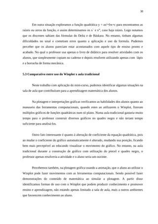 38



       Em outra situação exploramos a função quadrática y = ax²+bx+c para encontramos as
raízes ou zeros da função, e assim determinamos os x` e x”, caso haja raízes. Logo notamos
que os discentes sabiam das fórmulas do Delta e de Báskara. No entanto, tinham algumas
dificuldades no sinal e cometiam erros quanto a aplicação e uso da formula. Pudemos
perceber que os alunos pareciam estar acostumados com aquele tipo de ensino pronto e
acabado. No qual o professor usa apenas o livro de didático para resolver atividades com os
alunos, que simplesmente copiam no caderno e depois resolvem utilizando apenas com lápis
e a borracha de forma mecânica.


5.3 Comparativo entre uso do Winplot x aula tradicional


       Neste trabalho com aplicação do mini-curso, pudemos identificar algumas situações na
sala de aula que contribuíram para a aprendizagem matemática dos alunos.


       Na plotagem e interpretações gráficas verificamos as habilidades dos alunos quanto ao
manuseio das ferramentas computacionais, quando estes ao utilizarem o Winplot, fizeram
múltiplos gráficos de funções quadráticas num só plano. Numa aula tradicional gastaria muito
tempo para o professor construir diversos gráficos no quadro negro e não teriam tempo
suficiente para analisá-los.


       Outro fato interessante é quanto à alteração de coeficiente da equação quadrática, pois
ao mudar o coeficiente do gráfico automaticamente é alterado, mudando sua posição, ficando
bem mais perceptível ao educando visualizar o movimento do gráfico. No entanto, na aula
tradicional durante a construção de gráfico com utilização do pincel e quadro negro, o
professor apenas resolveria a atividade e o aluno seria um ouvinte.


       Percebemos também, na plotagem gráfica usando a animação, que o aluno ao utilizar o
Winplot pode fazer movimentos com as ferramentas computacionais. Sendo possível fazer
demonstrações do conteúdo de matemática ao simular a plotagem. A partir disso
identificamos formas de uso com o Winplot que podem produzir conhecimento e promover
ensino e aprendizagem, não estando apenas limitado a sala de aula, mais a outros ambientes
que favorecem conhecimento ao aluno.
 