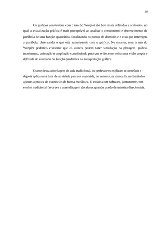 39



       Os gráficos construídos com o uso do Winplot são bem mais definidos e acabados, no
qual a visualização gráfica é mais perceptível ao analisar o crescimento e decrescimento da
parábola de uma função quadrática, focalizando os pontos do domínio e o eixo que intercepta
a parábola, observando o que esta acontecendo com o gráfico. No entanto, com o uso do
Winplot podemos constatar que os alunos podem fazer simulação na plotagem gráfica,
movimento, animação e ampliação contribuindo para que o discente tenha uma visão ampla e
definida do conteúdo de função quadrática na interpretação gráfica.


       Diante dessa abordagem de aula tradicional, os professores explicam o conteúdo e
depois aplica uma lista de atividade para ser resolvida, no entanto, os alunos ficam limitados
apenas a prática de exercícios de forma mecânica. O ensino com software, juntamente com
ensino tradicional favorece a aprendizagem do aluno, quando usado de maneira direcionada.
 