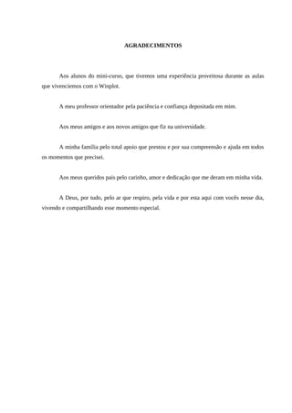 4



                                 AGRADECIMENTOS




      Aos alunos do mini-curso, que tivemos uma experiência proveitosa durante as aulas
que vivenciemos com o Winplot.


      A meu professor orientador pela paciência e confiança depositada em mim.


      Aos meus amigos e aos novos amigos que fiz na universidade.


      A minha família pelo total apoio que prestou e por sua compreensão e ajuda em todos
os momentos que precisei.


      Aos meus queridos pais pelo carinho, amor e dedicação que me deram em minha vida.


      A Deus, por tudo, pelo ar que respiro, pela vida e por esta aqui com vocês nesse dia,
vivendo e compartilhando esse momento especial.
 