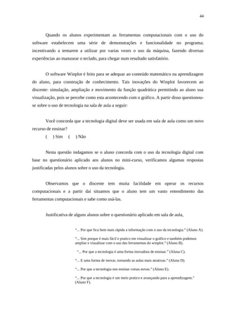 44



       Quando os alunos experimentam as ferramentas computacionais com o uso do
software estabelecem uma série de demonstrações e funcionalidade no programa;
incentivando a tentarem a utilizar por varias vezes o uso da máquina, fazendo diversas
experiências ao manusear o teclado, para chegar num resultado satisfatório.


       O software Winplot é feito para se adequar ao conteúdo matemático na aprendizagem
do aluno, para construção de conhecimento. Tais inovações do Winplot favorecem ao
discente: simulação, ampliação e movimento da função quadrática permitindo ao aluno sua
visualização, pois se percebe como esta acontecendo com o gráfico. A partir disso questionou-
se sobre o uso de tecnologia na sala de aula a seguir:


       Você concorda que a tecnologia digital deve ser usada em sala de aula como um novo
recurso de ensinar?
       (   ) Sim      (   ) Não


       Nesta questão indagamos se o aluno concorda com o uso da tecnologia digital com
base no questionário aplicado aos alunos no mini-curso, verificamos algumas respostas
justificadas pelos alunos sobre o uso da tecnologia.


       Observamos que o discente tem muita facilidade em operar os recursos
computacionais e a partir daí situamos que o aluno tem um vasto entendimento das
ferramentas computacionais e sabe como usá-las.


       Justificativa de alguns alunos sobre o questionário aplicado em sala de aula,


                          “... Por que fica bem mais rápida a informação com o uso da tecnologia.” (Aluno A).

                          “... Sim porque é mais fácil e pratico em visualizar o gráfico e também podemos
                          ampliar e visualizar com o uso das ferramentas do winplot.” (Aluno B).

                           “... Por que a tecnologia é uma forma inovadora de ensinar.” (Aluna C).

                          “... E uma forma de inovar, tornando as aulas mais atrativas.” (Aluna D).

                          “... Por que a tecnologia nos ensinar coisas novas.” (Aluno E).

                          “... Por que a tecnologia é um meio pratico e avançando para a aprendizagem.”
                          (Aluno F).
 