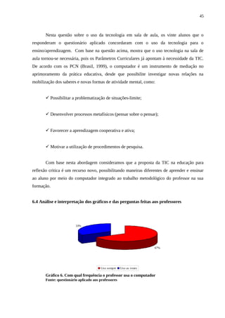 45



       Nesta questão sobre o uso da tecnologia em sala de aula, os vinte alunos que o
responderam o questionário aplicado concordaram com o uso da tecnologia para o
ensino/aprendizagem. Com base na questão acima, mostra que o uso tecnologia na sala de
aula tornou-se necessária, pois os Parâmetros Curriculares já apontam à necessidade da TIC.
De acordo com os PCN (Brasil, 1999), o computador é um instrumento de mediação no
aprimoramento da prática educativa, desde que possibilite investigar novas relações na
mobilização dos saberes e novas formas de atividade mental, como:


        Possibilitar a problematização de situações-limite;


        Desenvolver processos metafísicos (pensar sobre o pensar);


        Favorecer a aprendizagem cooperativa e ativa;


        Motivar a utilização de procedimentos de pesquisa.


       Com base nesta abordagem consideramos que a proposta da TIC na educação para
reflexão critica é um recurso novo, possibilitando maneiras diferentes de aprender e ensinar
ao aluno por meio do computador integrado ao trabalho metodológico do professor na sua
formação.


6.4 Análise e interpretação dos gráficos e das perguntas feitas aos professores




                         33%




                                                                     67%




                                        Uso sempre    Uso as vezes

       Gráfico 6. Com qual frequência o professor usa o computador
       Fonte: questionário aplicado aos professores
 