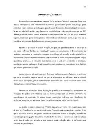 50



                               CONSIDERAÇÕES FINAIS


       Para melhor compreensão do uso das TIC e software Winplot, buscamos fazer uma
revisão bibliográfica, com fundamentos de teóricos que mostram quanto a tecnologia pode
contribuir para o ensino e aprendizagem quando usado de maneira direcionada pelo professor.
Nessa revisão bibliográfica percebemos as possibilidades e desenvolvimento que as TIC
podem promover para os alunos, estes que usam computadores em casa, na escola e demais
lugares, mostrando que a tecnologia esta relacionada ao cotidiano do aluno, o que leva-nos a
considerar a tecnologia digital como um novo recurso de ensino.


       Quanto ao potencial do uso do Winplot, foi possível perceber durante as aulas que o
uso deste software facilita na visualização quanto ao crescimento e decrescimento da
parábola, automatiza a construção, trazendo um diferencial na aula, sendo satisfatório o
manuseio do software e desenvolvimento de habilidades do aluno na aprendizagem de função
quadrática, ampliando o conceito matemático, pois o software possibilita a simulação,
ampliação, permite a plotagem de vários gráficos num só plano, ao contrário do livro didático
que mostra apenas uma posição.


       Ao preparar as atividades para os discentes realizarem com o Winplot, percebemos
que seria necessário preparar exercícios que se adaptassem ao software, pois o material
didático não é completo, pois é importante que o educador veja a dificuldade do aluno e use
material que possa suprir essa necessidade.


       Durante as atividades feitas de função quadrática no computador, percebemos na
plotagem do gráfico com Winplot, que os alunos participaram de forma satisfatória na
aprendizagem do conteúdo. Os alunos nestas construções puderam fazer simulações de
gráficos e interpretações, estas que foram cuidadosamente discutidas em sala de aula.


       Ao avaliar os alunos com uso do Winplot, buscamos ver como estes reagem a esse tipo
de aula verificando se há ou não aprendizagem. Com dados dessa pesquisa é possível dizer
que a avaliação diária e em grupo, através de atividades usando o Winplot, levando em
consideração participação, frequência e habilidades durante as construções pode ser eficaz
nesse tipo de aula, pois acredita-se que somente uma avaliação não é o suficiente para
constatar a aprendizagem.
 