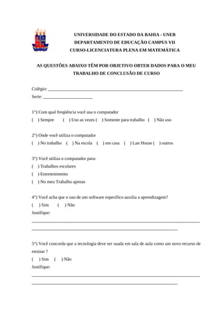 56



                                 UNIVERSIDADE DO ESTADO DA BAHIA - UNEB
                                  DEPARTAMENTO DE EDUCAÇÃO CAMPUS VII
                               CURSO-LICENCIATURA PLENA EM MATEMÁTICA


    AS QUESTÕES ABAIXO TÊM POR OBJETIVO OBTER DADOS PARA O MEU
                                 TRABALHO DE CONCLUSÃO DE CURSO


Colégio: ____________________________________________________________
Serie: ______________________


1°) Com qual freqüência você usa o computador
(   ) Sempre           (       ) Uso as vezes (   ) Somente para trabalho (   ) Não uso


2°) Onde você utiliza o computador
(   ) No trabalho          (    ) Na escola (     ) em casa   (   ) Lan House (   ) outros


3°) Você utiliza o computador para:
(   ) Trabalhos escolares
(   ) Entretenimento
(   ) No meu Trabalho apenas


4°) Você acha que o uso de um software específico auxilia a aprendizagem?
(   ) Sim          (       ) Não
Justifique:
___________________________________________________________________________
_________________________________________________________________


5°) Você concorda que a tecnologia deve ser usada em sala de aula como um novo recurso de
ensinar ?
(   ) Sim      (       ) Não
Justifique:
___________________________________________________________________________
_________________________________________________________________
 