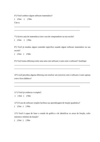 57



6°) Você conhece algum software matemático?
(   ) Sim     (    ) Não
Cite-o:
___________________________________________________________________________
_________________________________________________________________


7°) Já teve aula de matemática com o uso de computadores na sua escola?
(   ) Sim     (    ) Não


8°) Você já estudou algum conteúdo especifico usando algum software matemático na sua
escola?
(   ) Sim (       ) Não


9°) Você notou diferença entre uma aula com software e outra sem o software? Justifique
___________________________________________________________________________
_________________________________________________________________


10°) você percebeu alguma diferença em resolver um exercício com o software e outro apenas
com o livro didático?
___________________________________________________________________________
_________________________________________________________________


11°) Você já conhecia o winplot?
(   ) Sim (       ) Não


12°) O uso do software winplot facilitou sua aprendizagem de função quadrática?
(   ) Sim (       ) Não


13°) Você é capaz de fazer o estudo do gráfico e de identificar os zeros da função, valor
máximo e mínimo da função?
(   ) Sim (       ) Não
 