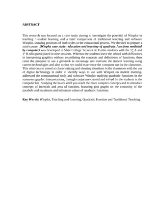 6



ABSTRACT


This research was focused on a case study aiming to investigate the potential of Winplot in
teaching / student learning and a brief comparison of traditional teaching and software
Winplot, showing positions of both styles in the educational process. We decided to prepare a
mini-course (Winplot case study: education and learning of quadratic functions mediated
by computer) was developed in State College Teixeira de Freitas students with the 1° A and
1° B who participated in nine sessions. Whereas the students leave the school with difficulties
in interpreting graphics without assimilating the concepts and definitions of functions, then
came the proposal to use a gimmick to encourage and motivate the student learning using
current technologies and also so that we could experience the computer use in the classroom.
This mini-course aimed at characterizing and showing situations in the classroom with the use
of digital technology in order to identify ways to use with Winplot on student learning,
addressed the computational tools and software Winplot studying quadratic functions in the
statement graphic interpretations, through conjecture created and solved by the students in the
computer lab. Studying the basics until you reach the more complex concepts and to introduce
concepts of intervals and area of function, featuring plot graphs on the concavity of the
parabola and maximum and minimum values of quadratic functions.

Key Words: Winplot, Teaching and Learning, Quadratic Function and Traditional Teaching.
 