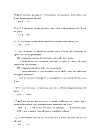 61



7°) Quando terminou a graduação teve oportunidade de fazer algum curso de extensão na área
de tecnologia com uso de software?
(   ) Sim (    ) Não


8°) Você já usou algum software matemático para ensinar um conteúdo especifico de sua
disciplina?
(   ) Sim (    ) Não


9°) Você acredita que o uso de software seja eficaz no ensino/aprendizagem do aluno:
(   ) Sim (    ) Não


10°) Quais os motivos que dificultam o professor usar o software como instrumento de
suporte para o ensino/aprendizagem?
(   ) Os computadores na escola são insuficientes para atender tantos alunos
(     ) A escola não tem infra estrutura de manutenção necessária, pois sempre há muitos
computadores com problemas
(   ) Os computadores são ultrapassados para o que necessito
(     ) O tempo para cumprir o plano de curso é pouco e não há espaço para incluir uma
estratégia de ensino nova
(    ) Creio que seria interessante, porem não tive capacitação para usar um software na sala
de aula


11°) Você acha interessante e inovadora uma aula com o uso de software para a motivação do
aluno?
(   ) Sim (        ) Não


12°) Você acha que uma aula com o uso de software usada como um suporte para o
ensino/aprendizagem do aluno ajudaria a melhorar o rendimento dos alunos?
(    ) Sim     (       ) Não sei, pois não entendo de tecnologia   (    ) Não tenho certeza
(   ) Talvez sim, se usada de forma adequada ao conteúdo do professor


13°) Os procedimentos com um aula tradicional seria o mesmo que com uma aula de
software?
(   ) Sim (    ) Não
 