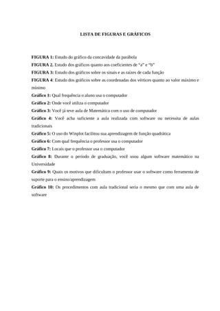8



                          LISTA DE FIGURAS E GRÁFICOS




FIGURA 1: Estudo do gráfico da concavidade da parábola
FIGURA 2. Estudo dos gráficos quanto aos coeficientes de “a” e “b”
FIGURA 3: Estudo dos gráficos sobre os sinais e as raízes de cada função
FIGURA 4: Estudo dos gráficos sobre as coordenadas dos vértices quanto ao valor máximo e
mínimo
Gráfico 1: Qual frequência o aluno usa o computador
Gráfico 2: Onde você utiliza o computador
Gráfico 3: Você já teve aula de Matemática com o uso de computador
Gráfico 4: Você acha suficiente a aula realizada com software ou necessita de aulas
tradicionais
Gráfico 5: O uso do Winplot facilitou sua aprendizagem de função quadrática
Gráfico 6: Com qual frequência o professor usa o computador
Gráfico 7: Locais que o professor usa o computador
Gráfico 8: Durante o período de graduação, você usou algum software matemático na
Universidade
Gráfico 9: Quais os motivos que dificultam o professor usar o software como ferramenta de
suporte para o ensino/aprendizagem
Gráfico 10: Os procedimentos com aula tradicional seria o mesmo que com uma aula de
software
 