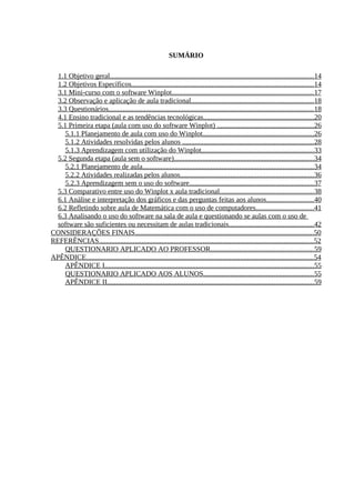 9



                                                           SUMÁRIO

  1.1 Objetivo geral..................................................................................................................14
  1.2 Objetivos Específicos......................................................................................................14
  3.1 Mini-curso com o software Winplot...............................................................................17
  3.2 Observação e aplicação de aula tradicional.................................................................... 18
  3.3 Questionários.................................................................................................................. 18
  4.1 Ensino tradicional e as tendências tecnológicas..............................................................20
  5.1 Primeira etapa (aula com uso do software Winplot) ......................................................26
     5.1.1 Planejamento de aula com uso do Winplot..............................................................26
     5.1.2 Atividades resolvidas pelos alunos ......................................................................... 28
     5.1.3 Aprendizagem com utilização do Winplot...............................................................33
  5.2 Segunda etapa (aula sem o software)..............................................................................34
     5.2.1 Planejamento de aula............................................................................................... 34
     5.2.2 Atividades realizadas pelos alunos.......................................................................... 36
     5.2.3 Aprendizagem sem o uso do software..................................................................... 37
  5.3 Comparativo entre uso do Winplot x aula tradicional.................................................... 38
  6.1 Análise e interpretação dos gráficos e das perguntas feitas aos alunos.......................... 40
  6.2 Refletindo sobre aula de Matemática com o uso de computadores................................ 41
  6.3 Analisando o uso do software na sala de aula e questionando se aulas com o uso de
  software são suficientes ou necessitam de aulas tradicionais............................................... 42
CONSIDERAÇÕES FINAIS....................................................................................................50
REFERÊNCIAS........................................................................................................................52
     QUESTIONARIO APLICADO AO PROFESSOR......................................................... 59
APÊNDICE...............................................................................................................................54
     APÊNDICE I.....................................................................................................................55
     QUESTIONARIO APLICADO AOS ALUNOS............................................................. 55
     APÊNDICE II................................................................................................................... 59
 