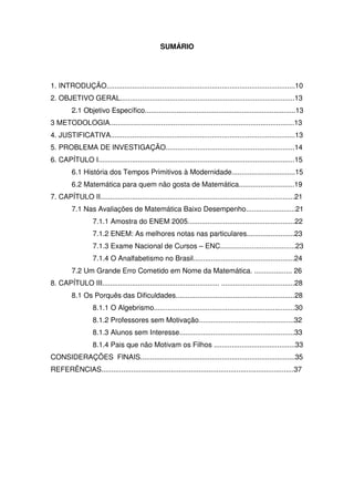 SUMÁRIO




1. INTRODUÇÃO...............................................................................................10
2. OBJETIVO GERAL........................................................................................13
         2.1 Objetivo Específico............................................................................13
3 METODOLOGIA.............................................................................................13
4. JUSTIFICATIVA.............................................................................................13
5. PROBLEMA DE INVESTIGAÇÃO.................................................................14
6. CAPÍTULO I...................................................................................................15
         6.1 História dos Tempos Primitivos à Modernidade................................15
         6.2 Matemática para quem não gosta de Matemática............................19
7. CAPÍTULO II..................................................................................................21
         7.1 Nas Avaliações de Matemática Baixo Desempenho.........................21
                   7.1.1 Amostra do ENEM 2005......................................................22
                   7.1.2 ENEM: As melhores notas nas particulares........................23
                   7.1.3 Exame Nacional de Cursos – ENC......................................23
                   7.1.4 O Analfabetismo no Brasil...................................................24
         7.2 Um Grande Erro Cometido em Nome da Matemática. ................... 26
8. CAPÍTULO III........................................................... .....................................28
         8.1 Os Porquês das Dificuldades............................................................28
                   8.1.1 O Algebrismo.......................................................................30
                   8.1.2 Professores sem Motivação................................................32
                   8.1.3 Alunos sem Interesse..........................................................33
                   8.1.4 Pais que não Motivam os Filhos .........................................33
CONSIDERAÇÕES FINAIS..............................................................................35
REFERÊNCIAS.................................................................................................37
 