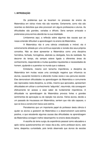1. INTRODUÇÃO


         Os problemas que se levantam no processo de ensino da
Matemática em vários níveis não são recentes. Certamente, como não são
recentes os distúrbios que eles provocam em alguns professores e alunos. As
dificuldades são grandes, variadas e difíceis. Seria sempre arriscado e
pretensioso procurarmos abordá-las na sua totalidade.
         Limitaremos aqui, a reflexão sobre algumas das causas que ao
nosso entender dificultam a aprendizagem no ensino da Matemática.
         A Matemática não é uma ciência cristalizada e imóvel; ela é
extremamente afetada por uma contínua expansão e revisão dos seus próprios
conceitos. Não se deve apresentar a Matemática como uma disciplina
hermética, fechada, homogênea, abstrata ou desligada, fora da realidade. No
decorrer do tempo, ela sempre esteve ligada a diferentes áreas do
conhecimento, respondendo a muitas questões inquietantes e necessidades do
homem, ajudando-o a penetrar no mundo que o rodeava.
         Entretanto, mesmo com tamanha importância, a disciplina da
Matemática tem muitas vezes uma conotação negativa que influencia os
alunos, causando transtorno e alterando muitas vezes o seu percurso escolar.
Eles demonstram dificuldades na aprendizagem da Matemática e comumente
são reprovados nesta disciplina, ou então, mesmo que aprovados, apresentam
dificuldades em utilizar o conhecimento “adquirido”, resumindo, não conseguem
efetivamente ter acesso a esse saber de fundamental importância. A
dificuldade na aprendizagem da Matemática provoca fortes e grandes
sentimentos de aprovação ou de rejeição nos alunos. Vários alunos, devido a
um passado de insucessos em Matemática, sentem que não são capazes, o
que os leva a construírem baixa auto-estima.
         Percebemos que um importante papel do professor desta ciência é
ajudar os alunos a gostarem de Matemática e a desenvolverem auto-estima
positiva, e que estudando algumas causas das dificuldades na aprendizagem
da Matemática consigam melhor desempenho no ensino desta disciplina.
         A escolha do tema surgiu da experiência pessoal como educadora e
após vários questionamentos em nosso dia-a-dia, como professor-aluno, este
tema, despertou curiosidade, pois tendo observado que alunos de escolas
 