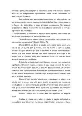 públicas e particulares designam a Matemática como uma disciplina bastante
difícil de ser compreendida, apresentando assim, muitas dificuldades na
aprendizagem da mesma.
          Este trabalho está estruturado basicamente em três capítulos; no
primeiro apresentamos uma breve contextualização falando um pouco sobre as
evoluções da Matemática e seus principais percussores. No segundo
apresentamos o baixo desempenho nas avaliações de Matemática (e outras) e
a gravidade dos resultados.
O capítulo terceiro foi reservado à discrição sobre algumas das causas que
dificultam a aprendizagem no ensino de Matemática.
          “A relação com o saber é relação de um sujeito com o mundo, com
ele mesmo e com os outros” (Charlot, 2000, p.78)
          Charlot (2000), ao definir a relação com o saber como sendo uma
relação de um sujeito com o mundo, com ele mesmo e com os outros,
analisará o sujeito e tudo o que está ao seu redor. A análise ocorrerá desde a
relação que este sujeito mantém com outros indivíduos, num lugar e até
mesmo qual a influência, sendo esta, observada como uma relação, que o
ambiente exerce sobre o cidadão.
          Entretanto, a relação de um indivíduo com o mundo é um conjunto de
significados. O homem imagina, percebe, deseja, o que o mundo lhe oferece
através do universo deste conjunto, o conjunto dos significados, um universo
simbólico, onde no conjunto das atividades que o universo oferece ao homem
se dá a relação do sujeito com o mundo. Logo, a relação com o saber equivale
a uma atividade do sujeito.
          Charlot (2000), também salienta que a relação com o saber é uma
relação com o tempo, pois tudo que o sujeito se apropriou do mundo, da
construção do seu conhecimento, do aprender, levam tempo e jamais acabam,
visto que o pesquisador citado, define o presente, o passado e o futuro como
dimensões que constituem o conceito de relação com o saber. (p.79).
          Portanto, relação com o saber pode ser objetivada da seguinte
forma:
          Analisar a relação com saber é estudar o sujeito confrontado à
obrigação de aprender, em um mundo que ele partilha com os outros: a relação
 