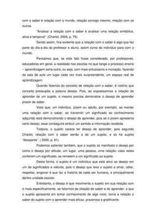 com o saber é relação com o mundo, relação consigo mesmo, relação com os
outros.
          ”Analisar a relação com o saber é analisar uma relação simbólica,
ativa e temporal”. (Charlot, 2000, p. 79).
          Sendo assim, fica evidente que a relação com o saber é algo que faz
parte do dia-a-dia do professor e aluno, assim como do indivíduo para com o
mundo.
          Pensamos que, se este fato fosse considerado, por professores,
educadores em geral, a realidade nas escolas no que tange o processo ensino
– aprendizagem seria outra, ou seja, com mais entusiasmo e inovação, fazendo
da sala de aula um lugar cada vez mais surpreendente, um espaço real de
aprendizagem.
          Quando falamos do conceito de relação com o saber, é notório que
conceito pressupõe a palavra desejo. Pois, ao expressarmos a relação do
aprender de um sujeito, o mesmo precisa demonstrar o desejo de aprender
prazer de saber.
          Visto que, um indivíduo, jovem ou adulto, por exemplo, ao manter
uma relação com o saber, ao transmitir um significado ao conhecimento
adquirido está demonstrando o desejo de aprender, pois se o jovem apresenta
certo desejo, esse conseguirá atribuir um sentido a informação recebida.
          Todavia, o sujeito carece ter desejo de aprender, pois segundo
Charlot, relação com o saber senão a de um sujeito, e só há sujeito
“desejante”. ( 2000, p. 81).
          Podemos salientar também, que o sujeito só manifesta o desejo por
como o desejo por atitude, um lugar, uma pessoa, uma relação, caso estes
conferem um significado, se remetem a um significado ao sujeito.
          Desta forma, o sujeito é um indivíduo que está ativo ao desejo em
um de significados e valores, pois o desejo que leva o sujeito a amar, odiar,
respeitar, enganar é que faz a história de cada ser humano, e principalmente
dentro unidade escolar.
          Entretanto, o desejo é que movimenta o sujeito em sua relação com
o mais especificamente, se falarmos da relação do saber e do aprender, o que
o sujeito apresenta em tomar conhecimento de algo novo, torna a relação o
saber do sujeito com o aprender mais eficaz, prazerosa e gratificante.
 