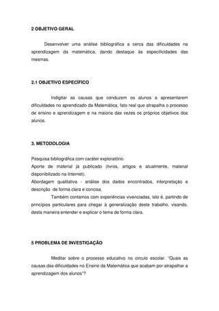 2 OBJETIVO GERAL


      Desenvolver uma análise bibliográfica a cerca das dificuldades na
aprendizagem da matemática, dando destaque às especificidades das
mesmas.




2.1 OBJETIVO ESPECÍFICO


          Indigitar as causas que conduzem os alunos a apresentarem
dificuldades no aprendizado da Matemática, fato real que atrapalha o processo
de ensino e aprendizagem e na maioria das vezes os próprios objetivos dos
alunos.




3. METODOLOGIA


Pesquisa bibliográfica com caráter exploratório.
Aporte de material já publicado (livros, artigos e atualmente, material
disponibilizado na Internet).
Abordagem qualitativa - análise dos dados encontrados, interpretação e
descrição de forma clara e concisa.
          Também contamos com experiências vivenciadas, isto é, partindo de
princípios particulares para chegar à generalização deste trabalho, visando,
desta maneira entender e explicar o tema de forma clara.




5 PROBLEMA DE INVESTIGAÇÃO


          Meditar sobre o processo educativo no circulo escolar. “Quais as
causas das dificuldades no Ensino da Matemática que acabam por atrapalhar a
aprendizagem dos alunos”?
 