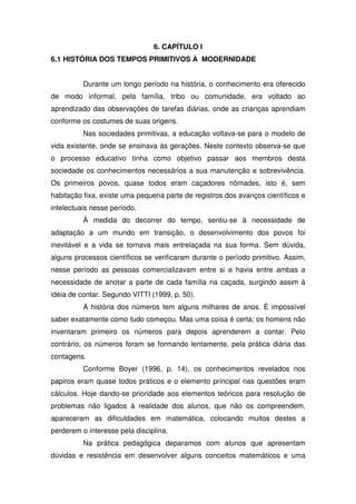 6. CAPÍTULO I
6.1 HISTÓRIA DOS TEMPOS PRIMITIVOS À MODERNIDADE


          Durante um longo período na história, o conhecimento era oferecido
de modo informal, pela família, tribo ou comunidade, era voltado ao
aprendizado das observações de tarefas diárias, onde as crianças aprendiam
conforme os costumes de suas origens.
          Nas sociedades primitivas, a educação voltava-se para o modelo de
vida existente, onde se ensinava às gerações. Neste contexto observa-se que
o processo educativo tinha como objetivo passar aos membros desta
sociedade os conhecimentos necessários a sua manutenção e sobrevivência.
Os primeiros povos, quase todos eram caçadores nômades, isto é, sem
habitação fixa, existe uma pequena parte de registros dos avanços científicos e
intelectuais nesse período.
          À medida do decorrer do tempo, sentiu-se à necessidade de
adaptação a um mundo em transição, o desenvolvimento dos povos foi
inevitável e a vida se tornava mais entrelaçada na sua forma. Sem dúvida,
alguns processos científicos se verificaram durante o período primitivo. Assim,
nesse período as pessoas comercializavam entre si e havia entre ambas a
necessidade de anotar a parte de cada família na caçada, surgindo assim à
idéia de contar. Segundo VITTI (1999, p. 50).
          A história dos números tem alguns milhares de anos. É impossível
saber exatamente como tudo começou. Mas uma coisa é certa; os homens não
inventaram primeiro os números para depois aprenderem a contar. Pelo
contrário, os números foram se formando lentamente, pela prática diária das
contagens.
          Conforme Boyer (1996, p. 14), os conhecimentos revelados nos
papiros eram quase todos práticos e o elemento principal nas questões eram
cálculos. Hoje dando-se prioridade aos elementos teóricos para resolução de
problemas não ligados à realidade dos alunos, que não os compreendem,
apareceram as dificuldades em matemática, colocando muitos destes a
perderem o interesse pela disciplina.
          Na prática pedagógica deparamos com alunos que apresentam
dúvidas e resistência em desenvolver alguns conceitos matemáticos e uma
 
