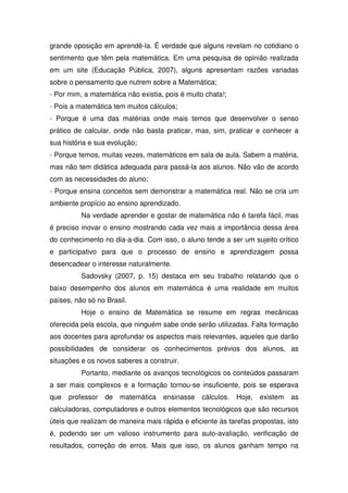 grande oposição em aprendê-la. É verdade que alguns revelam no cotidiano o
sentimento que têm pela matemática. Em uma pesquisa de opinião realizada
em um site (Educação Pública, 2007), alguns apresentam razões variadas
sobre o pensamento que nutrem sobre a Matemática;
- Por mim, a matemática não existia, pois é muito chata!;
- Pois a matemática tem muitos cálculos;
- Porque é uma das matérias onde mais temos que desenvolver o senso
prático de calcular, onde não basta praticar, mas, sim, praticar e conhecer a
sua história e sua evolução;
- Porque temos, muitas vezes, matemáticos em sala de aula. Sabem a matéria,
mas não tem didática adequada para passá-la aos alunos. Não vão de acordo
com as necessidades do aluno;
- Porque ensina conceitos sem demonstrar a matemática real. Não se cria um
ambiente propício ao ensino aprendizado.
          Na verdade aprender e gostar de matemática não é tarefa fácil, mas
é preciso inovar o ensino mostrando cada vez mais a importância dessa área
do conhecimento no dia-a-dia. Com isso, o aluno tende a ser um sujeito crítico
e participativo para que o processo de ensino e aprendizagem possa
desencadear o interesse naturalmente.
          Sadovsky (2007, p. 15) destaca em seu trabalho relatando que o
baixo desempenho dos alunos em matemática é uma realidade em muitos
países, não só no Brasil.
          Hoje o ensino de Matemática se resume em regras mecânicas
oferecida pela escola, que ninguém sabe onde serão utilizadas. Falta formação
aos docentes para aprofundar os aspectos mais relevantes, aqueles que darão
possibilidades de considerar os conhecimentos prévios dos alunos, as
situações e os novos saberes a construir.
          Portanto, mediante os avanços tecnológicos os conteúdos passaram
a ser mais complexos e a formação tornou-se insuficiente, pois se esperava
que   professor   de   matemática   ensinasse    cálculos.   Hoje,   existem   as
calculadoras, computadores e outros elementos tecnológicos que são recursos
úteis que realizam de maneira mais rápida e eficiente às tarefas propostas, isto
é, podendo ser um valioso instrumento para auto-avaliação, verificação de
resultados, correção de erros. Mais que isso, os alunos ganham tempo na
 