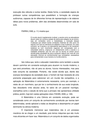 execução dos cálculos e outras tarefas. Desta forma, a sociedade espera do
professor outras competências que possibilitem a formação de crianças
autônomas, capazes de ler diferentes formas de representação e de elaborar
idéias para novos problemas, além das atividades desenvolvidas em sala de
aula.


          PARRA (1993, p. 11) mostra que:


                     O mundo atual é rapidamente mutável, a escola como os educadores
                     devem estar em continuo estado de alerta para adaptar-se ao ensino,
                     seja em conteúdos como a metodologia, a evolução dessas
                     mudanças que afetam tantas condições materiais de vida como do
                     espírito com que os indivíduos se adaptam a tais mudanças. Em caso
                     contrário, se a escola e os educadores descuidarem e se manterem
                     estáticos ou com movimento vagaroso em comparação com a
                     velocidade externa, origina-se um afastamento entre a escola e a
                     realidade ambiental, que faz com que os alunos se sintam pouco
                     atraída pelas atividades de aula e busquem adquirir por meio de uma
                     educação informal os conhecimentos que consideram necessários
                     para compreender a sua maneira no mundo externo.


          Isto indica que, tanto o educador matemático como também a escola
devem caminhar em constante evolução para atuarem no mundo moderno, o
que será proveitoso, não só para os alunos, futuros interessados, mas para
todo conjunto da sociedade. Portanto, não existe dúvida que, diante dos
avanços tecnológicos da sociedade atual, o homem de hoje necessita de uma
premente preparação para sobreviver em um mundo tão competitivo, e a
aplicação da Matemática é extremamente necessária, como por exemplo, o
relato de um marinheiro, que por ter o conhecimento de sua exata longitude,
fato descoberto vinte séculos atrás, foi salvo de um possível naufrágio,
exemplifica como o estudo do tema que a principio não apresentava utilidade
prática, porém, hoje tem vastas aplicações vitais (TAHAN, 2006, p. 148).
          A Matemática é uma Ciência em constante evolução, pode ser
considerada como um conjunto de conhecimento constituído por teorias bem
determinadas, sendo aplicável a todas as disciplinas e desempenha um papel
dominante na ciência moderna.
          É importante mencionar que matemática não é um processo
mecânico de se chegar a um resultado, pois temos máquinas que são muito
mais eficientes em fazer isso. Matemática é um conjunto de dados organizados
 