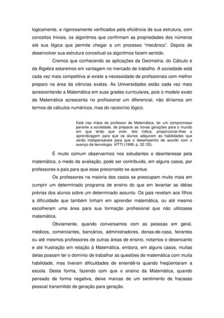 logicamente, e rigorosamente verificados pela eficiência de sua estrutura, com
conceitos triviais, os algoritmos que confirmam as propriedades dos números
até sua lógica que permite chegar a um processo “mecânico”. Depois de
desenvolver sua estrutura conceitual os algoritmos fazem sentido.
         Cremos que conhecendo as aplicações da Geometria, do Cálculo e
da Álgebra estaremos em vantagem no mercado de trabalho. A sociedade está
cada vez mais competitiva ai existe a necessidade de profissionais com melhor
preparo na área da ciências exatas. As Universidades estão cada vez mais
acrescentando a Matemática em suas grades curriculares, pois o modelo exato
da Matemática acrescenta no profissional um diferencial, não diríamos em
termos de cálculos numéricos, mas do raciocínio lógico.


                     Está nas mãos do professor de Matemática, ter um compromisso
                     perante a sociedade, de preparar as novas gerações para o mundo
                     em que terão que viver. Isto indica, proporcionar-lhes a
                     aprendizagem para que os alunos adquiram as habilidades que
                     serão indispensáveis para que o desempenho de acordo com o
                     avanço da tecnologia. VITTI (1999, p. 32 /33).

         É muito comum observarmos nos estudantes o desinteresse pela
matemática, o medo da avaliação, pode ser contribuído, em alguns casos, por
professores e pais para que esse preconceito se acentue.
         Os professores na maioria dos casos se preocupam muito mais em
cumprir um determinado programa de ensino do que em levantar as idéias
prévias dos alunos sobre um determinado assunto. Os pais revelam aos filhos
a dificuldade que também tinham em aprender matemática, ou até mesmo
escolheram uma área para sua formação profissional que não utilizasse
matemática.
         Obviamente, quando conversamos com as pessoas em geral,
médicos, comerciantes, bancários, administradores, donas-de-casa, feirantes
ou até mesmos professores de outras áreas de ensino, notamos o desencanto
e até frustração em relação à Matemática, embora, em alguns casos, muitas
delas possam ter o domínio de trabalhar as questões de matemática com muita
habilidade, mas tiveram dificuldades de entendê-la quando freqüentaram a
escola. Desta forma, fazendo com que o ensino da Matemática, quando
pensado de forma negativa, deixe marcas de um sentimento de fracasso
pessoal transmitido de geração para geração.
 