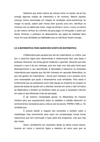 Sabemos que antes mesmo da criança entrar na escola, ela já traz
consigo algumas noções de matemática e de números. Mesmo aquelas
crianças menos favorecidas em relação às condições sócio-econômicas ao
chegar na escola, sabem pelo menos dizer quantos anos tem, identificar os
números com os dedos das mãos, noção de dinheiro, como, o troco na cantina
ou até mesmo verificar se o dinheiro dá para pagar um brinquedo, e assim por
diante. Portanto, o professor ao desempenhar seu papel de mediador deve
incluir em suas atividades as habilidades que os indivíduos trazem consigo.




6.2 A MATEMÁTICA PARA QUEM NÃO GOSTA DE MATEMÁTICA


          A Matemática para aqueles que vão ser matemáticos, ou melhor, que
tem o raciocínio lógico bem desenvolvido é relativamente fácil, pois basta o
professor direcionar nas linhas gerais mediando o aprender, deixando que eles
busquem o que é de seu interesse, pois tem toda uma vida pela frente para
desempenharem o seu aprendizado. A dificuldade é selecionar os conteúdos
matemáticos para aqueles que não têm interesse em aprender Matemática, os
que não gostam de matemáticos – alunos sem interesse e só a aceitam como
uma necessidade que ajuda a desempenhar suas atividades. Para esses é
fundamental que os professores como toda equipe se empenhe em projetar os
planos de estudo de acordo com a clientela, levando em conta o valor formativo
da Matemática e também as temáticas sobre as quais é necessário informar
em cada um dos diferentes níveis da educação.
          É de extrema necessidade pensar na Matemática de maneira
holística para que supostamente todos os cidadãos e cidadãs absorvam os
conhecimentos necessários para a vida ao sair da escola. PARRA (1996, p. 16)
completa que:
          É preciso decidir a respeito dos conteúdos e também sobre a
metodologia mais conveniente, para suprir em compensação muitos temas
costumeiros que tem continuado a fazer parte dos programas, mas que hoje
são inúteis.
          Assim, acreditamos ser necessário desde as séries iniciais educar,
levando em conta o raciocínio lógico e dedutivo do aluno para que os
 
