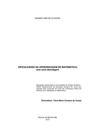 ODIMAR LIMA DE OLIVEIRA




DIFICULDADES NA APRENDIZAGEM DE MATEMÁTICA:
             uma nova abordagem




             Monografia apresentada à Universidade do Estado da Bahia –
             UNEB, Departamento de Educação Campus VII, como pré-
             requisito para conclusão do curso de Licenciatura Plena em
             Ciências com Habilitação em Matemática.




                   Orientadora: Tânia Maria Cardoso de Araújo




               Senhor do Bonfim-BA
                       2010
 