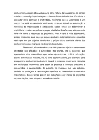 conhecimentos sejam absorvidos como parte natural da linguagem e do pensar
cotidiano como algo importante para o desenvolvimento intelectual. Com isso, o
educador deve estimular a criatividade, mostrando que a Matemática é um
campo que está em constante movimento, como um imóvel em construção e
necessita de modificações e adaptações. Desde então, ao desenvolver a
criatividade convém ao professor propor atividades desafiadoras, não somente
levar em conta a resolução de problemas, mas, o que é mais significativo,
propor problemas para que os alunos resolvam matematicamente situações
reais que têm por objetivo transformar o próprio aluno confiante diante dos
conhecimentos que manipula no decorrer dos estudos.
         No entanto, situações do mundo real pode nos ajudar a desenvolver
atividades que provoque a curiosidade dos alunos, isto é, assuntos que
apresentam fatos matemáticos que tratam de economia, política, educação,
saúde, alimentação, moradia, etc. O tema economia como, por exemplo, para
enriquecer o conhecimento do aluno deverá o professor propor uma pesquisa
em instituições financeiras para saber os produtos e serviços prestados e
consumidos, a apresentação do produto, os impostos que são cobrado,
também as vantagens e desvantagens que leve ao desenvolver os conceitos
matemáticos. Esses temas podem ser trabalhados por meios de diferentes
representações, mais sempre o levando ao desafio.
 
